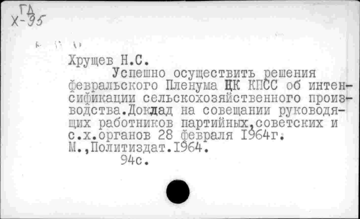 ﻿Хрущев Н.С.
Успешно осуществить решения февральского Пленума ЦК КПСС об интен сификации сельскохозяйственного произ водетва.Доклад на совещании руководящих работников партийных.советских и с.х.органов 28 февраля 1964г. М.,Политиздат.1964.
94с.